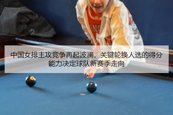 中国女排主攻竞争再起波澜，关键轮换人选的得分能力决定球队新赛季走向